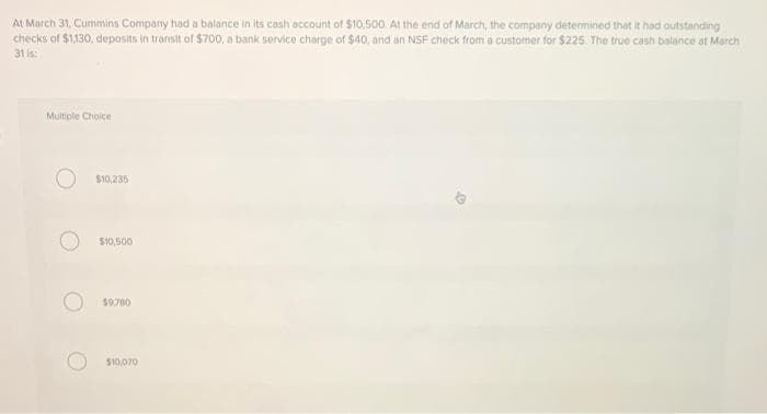 At March 31, Cummins Company had a balance in its cash account of $10,500. At the end of March, the company determined that it had outstanding
checks of $1,130, deposits in transit of $700, a bank service charge of $40. and an NSF check ftrom a customer for $225. The true cash balance at March
31 is:
Multiple Choice
$10,235
$10,500
$9.700
$10,070
