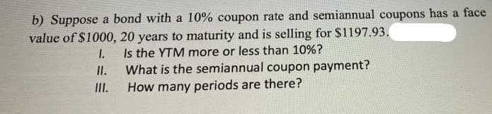 b) Suppose a bond with a 10% coupon rate and semiannual coupons has a face
value of $1000, 20 years to maturity and is selling for $1197.93.
I.
Is the YTM more or less than 10%?
II.
What is the semiannual coupon payment?
I.
How many periods are there?
