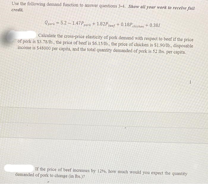 Use the following demand function to answer questions 3-4. Show all your work to receive full
credit.
Qpork= 5.2 – 1.47Ppork + 1.82Peef + 0.18Pchicken + 0.38/
Calculate the cross-price elasticity of pork demand with respect to beef if the price
of pork is $3.78/lb., the price of beef is $6.15/1b., the price of chicken is $1.90/lb., disposable
income is $48000 per capita, and the total quantity demanded of pork is 52 lbs. per capita.
If the price of beef increases by 12%, how much would you expect the quantity
demanded of pork to change (in lbs.)?
