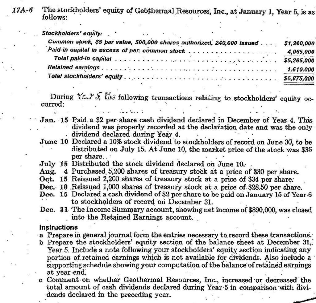 The stockholders' equity of Gebthermal Resources, Inc., at January 1, Year 5, is as
follows:
17A-6
Stockholders' equity:
Common stock, $5 par value, 500,000 shares authorized, 240,000 issued
Þaid-in capital in excess of par: common stock
Total paid-in capital
$1,200,000
4,065,000
$5,265,000
Retained earnings.
Tolał stockholders' equity.
1,610,000
$6,875,000
During Yea , the following transactions relating to.stockholders' equity oc-
curred:
Jan. 15 Paid, a $2 per share cash dividend declared in December of Year 4. This
dividend was properly recorded at the declařation date and was the only
dividend declared.during Year 4.
June 10 Declared a 10% stock dividend to stockholders of record on June 30, to be
distributed on July 15. At June 10, the market price of the stock was $35
per share...
July 15 Distributed the stock dividend declared on June 10.
Aug.
4 Purchased 5,200 shares of treasury stock at a price of $30 per share.
Oct. 15 Reissued 2,200 shares of treasury stock at a price of $34 per share:
Dec. 10 Reissued 1,000 shares of treasury stock at a price of $28.50 per share.
Dec. 15 Declared a cash dividend of $2 per share to be paid on January 15 of Year-6
to stockholders of record on December 31.
Dec. 31 The Income Summary account, showing net income of $890,000, was closed
into the Retained Earnings account.
Instructions
a Prepare in general journal form the entries necessary to record these transactions.
b Prepare the stockholders' equity section of the balance sheet at December 31,
Year 5. Include a note following your stockholders' equity section indicating any
portion of retained earnings which is not available for dividends. Also include a
supporting schedule showing your computation of the balance of retained earnings
at year-end.
c Comment on whether Geothermal Resources, Inc., increased or decreased the
total amount of cash dividends declared during Year 5 in comparison with divi-
dends declared in the preceding year.
