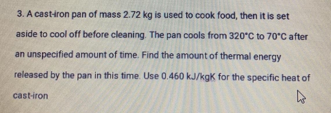 3. A cast-iron pan of mass 2.72 kg is used to cook food, then it is set
aside to cool off before cleaning. The pan cools from 320°C to 70°C after
an unspecified amount of time. Find the amount of thermal energy
released by the pan in this time Use 0.460 kJ/kgK for the specific heat of
cast-iron
