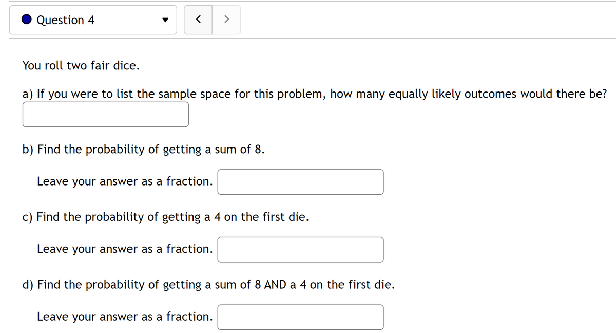 Question 4
>
You roll two fair dice.
a) If you were to list the sample space for this problem, how many equally likely outcomes would there be?
b) Find the probability of getting a sum of 8.
Leave your answer as a fraction.
c) Find the probability of getting a 4 on the first die.
Leave your answer as a fraction.
d) Find the probability of getting a sum of 8 AND a 4 on the first die.
Leave your answer as a fraction.
