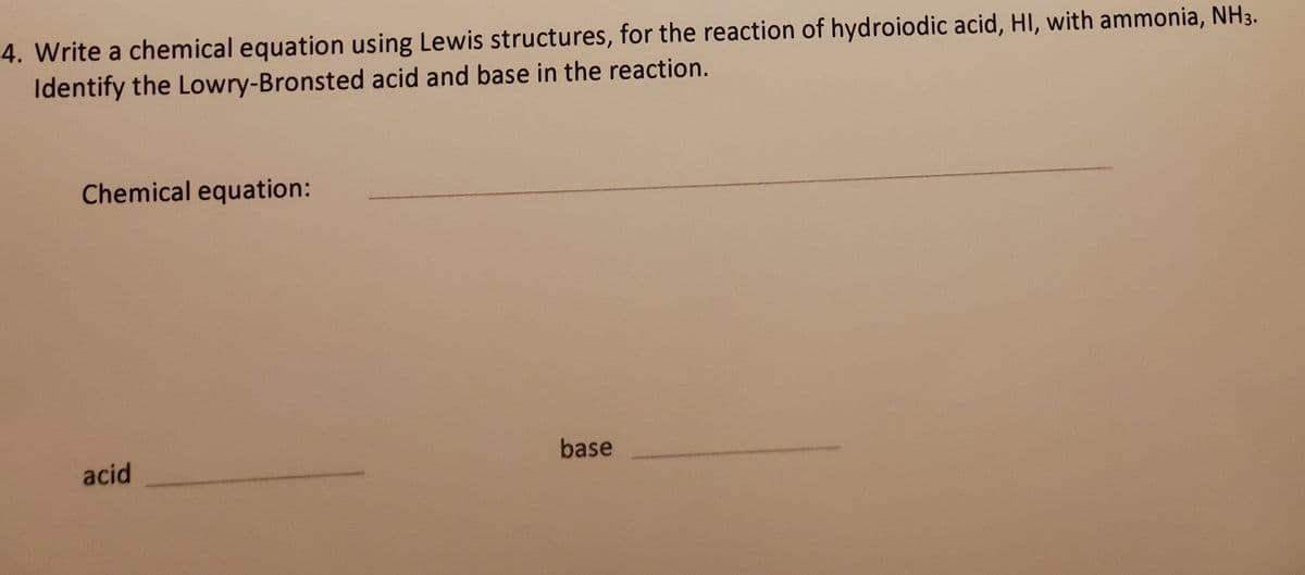 4. Write a chemical equation using Lewis structures, for the reaction of hydroiodic acid, HI, with ammonia, NH3.
Identify the Lowry-Bronsted acid and base in the reaction.
Chemical equation:
base
acid
