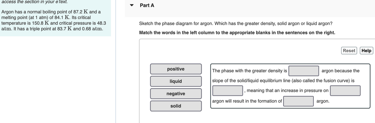 access the section in your eText.
Part A
Argon has a normal boiling point of 87.2 K and a
melting point (at 1 atm) of 84.1 K. Its critical
temperature is 150.8 K and critical pressure is 48.3
atm. It has a triple point at 83.7 K and 0.68 atm.
Sketch the phase diagram for argon. Which has the greater density, solid argon or liquid argon?
Match the words in the left column to the appropriate blanks in the sentences on the right.
Reset Help
positive
The phase with the greater density is
argon because the
liquid
slope of the solid/liquid equilibrium line (also called the fusion curve) is
meaning that an increase in pressure on
negative
argon will result in the formation of
argon.
solid
