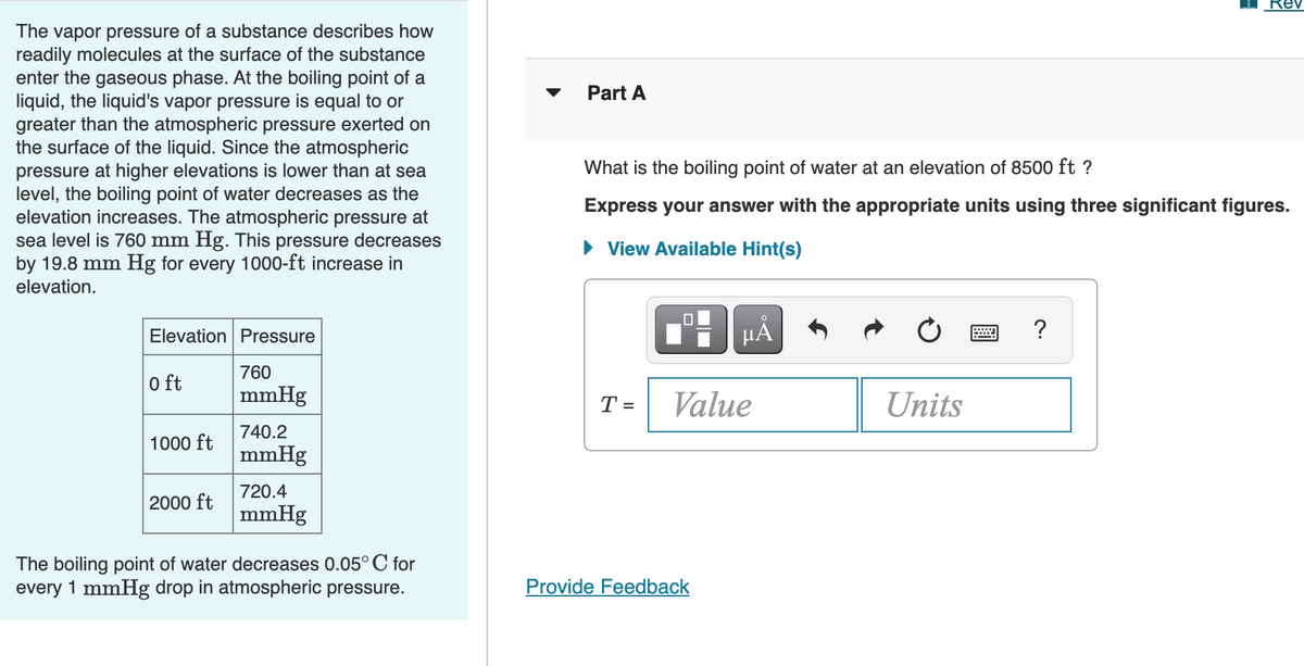 Rev
The vapor pressure of a substance describes how
readily molecules at the surface of the substance
enter the gaseous phase. At the boiling point of a
liquid, the liquid's vapor pressure is equal to or
greater than the atmospheric pressure exerted on
the surface of the liquid. Since the atmospheric
pressure at higher elevations is lower than at sea
level, the boiling point of water decreases as the
elevation increases. The atmospheric pressure at
sea level is 760 mm Hg. This pressure decreases
by 19.8 mm Hg for every 1000-ft increase in
elevation.
Part A
What is the boiling point of water at an elevation of 8500 ft ?
Express your answer with the appropriate units using three significant figures.
• View Available Hint(s)
Elevation Pressure
HÅ
?
760
0 ft
mmHg
T =
Value
Units
740.2
1000 ft
mmHg
720.4
2000 ft
mmHg
The boiling point of water decreases 0.05°C for
every 1 mmHg drop in atmospheric pressure.
Provide Feedback
