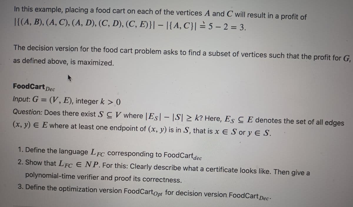 In this example, placing a food cart on each of the vertices A and C will result in a profit of
|{(A, B), (A, C), (A, D), (C, D), (C, E)}|- |{A, C}|= 5-2= 3.
The decision version for the food cart problem asks to find a subset of vertices such that the profit for G,
as defined above, is maximized.
FoodCart Dec
Input: G = (V, E), integer k>0
Question: Does there exist SCV where |Es|-|S| ≥ k? Here, Es CE denotes the set of all edges
(x, y) EE where at least one endpoint of (x, y) is in S, that is x E Sor y E S.
1. Define the language LFC corresponding to Food Cartdec
2. Show that LFC E NP. For this: Clearly describe what a certificate looks like. Then give a
polynomial-time verifier and proof its correctness.
3. Define the optimization version Food Cartopt for decision version FoodCart Dec.