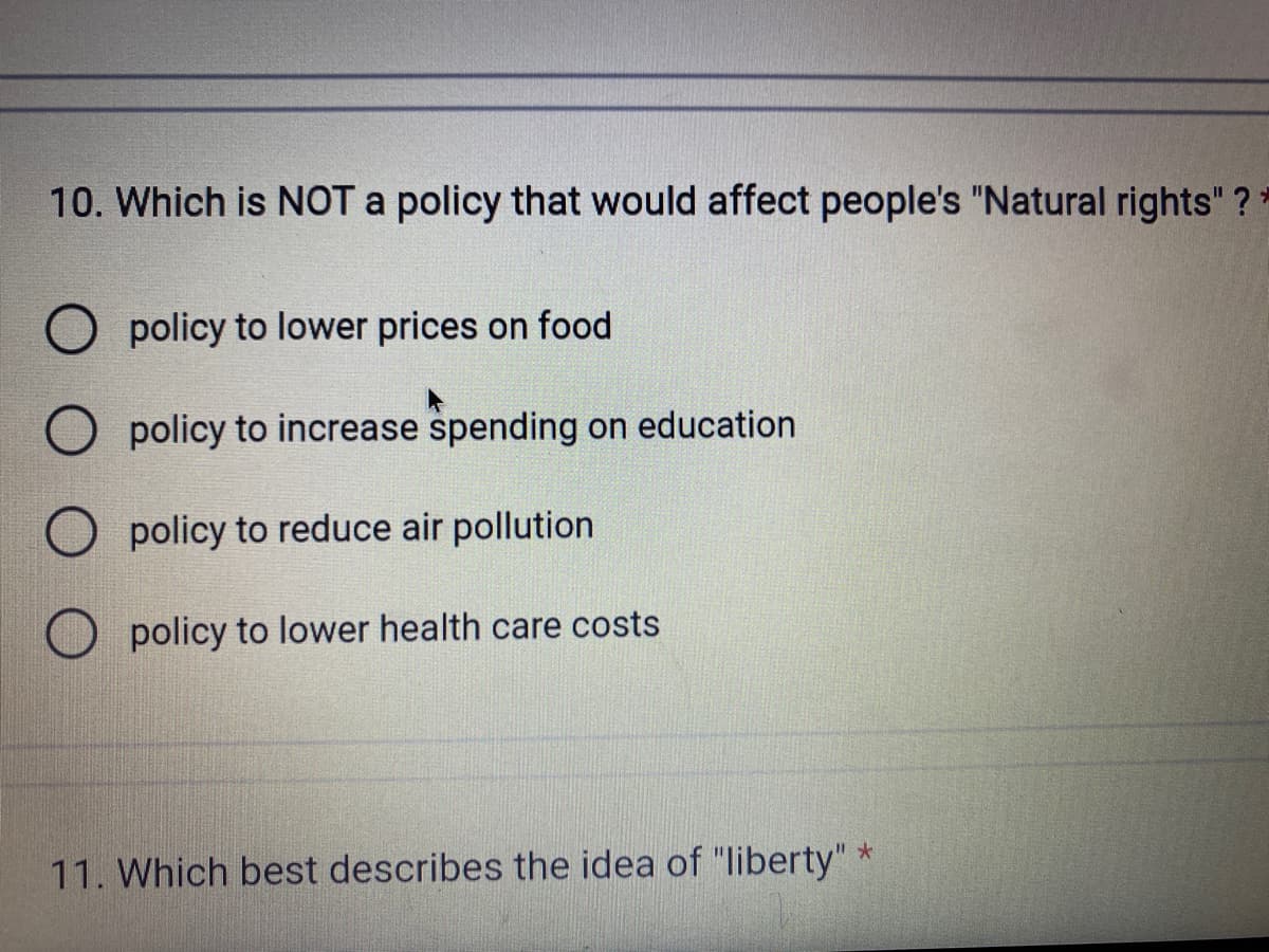 10. Which is NOT a policy that would affect people's "Natural rights" ?*
policy to lower prices on food
policy to increase spending on education
O policy to reduce air pollution
O policy to lower health care costs
11. Which best describes the idea of "liberty" *