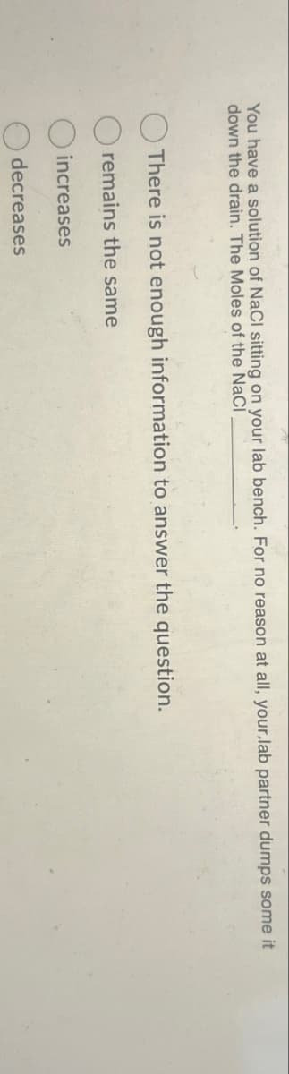 You have a solution of NaCl sitting on your lab bench. For no reason at all, your,lab partner dumps some it
down the drain. The Moles of the NaCl
There is not enough information to answer the question.
remains the same
increases
decreases