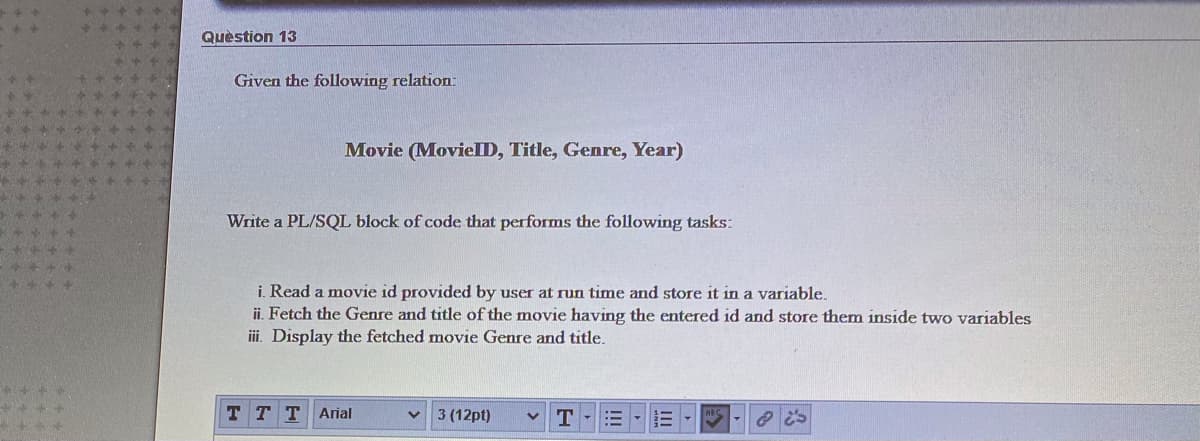 Quèstion 13
Given the following relation:
Movie (MovielID, Title, Genre, Year)
Write a PL/SQL block of code that performs the following tasks:
i. Read a movie id provided by user at run time and store it in a variable.
ii. Fetch the Genre and title of the movie having the entered id and store them inside two variables
ii. Display the fetched movie Genre and title.
T TTArial
3 (12pt)
