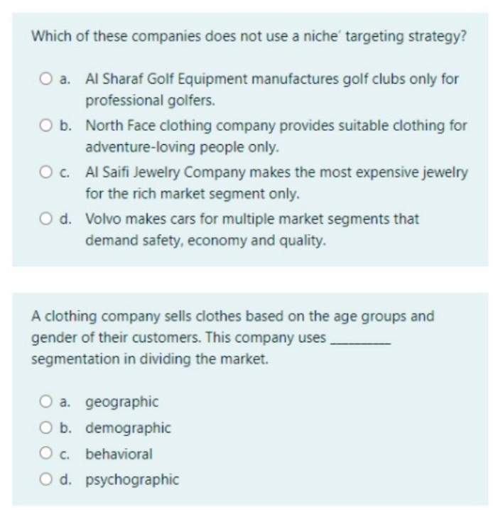 Which of these companies does not use a niche' targeting strategy?
O a. Al Sharaf Golf Equipment manufactures golf clubs only for
professional golfers.
b. North Face clothing company provides suitable clothing for
adventure-loving people only.
O c. Al Saifi Jewelry Company makes the most expensive jewelry
for the rich market segment only.
O d. Volvo makes cars for multiple market segments that
demand safety, economy and quality.
A clothing company sells clothes based on the age groups and
gender of their customers. This company uses
segmentation in dividing the market.
O a. geographic
O b. demographic
O c. behavioral
O d. psychographic
