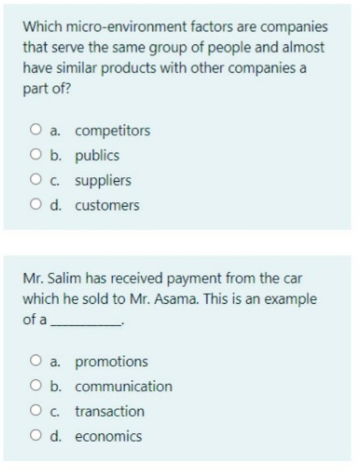 Which micro-environment factors are companies
that serve the same group of people and almost
have similar products with other companies a
part of?
O a. competitors
O b. publics
O. suppliers
O d. customers
Mr. Salim has received payment from the car
which he sold to Mr. Asama. This is an example
of a
O a. promotions
O b. communication
O c. transaction
O d. economics
