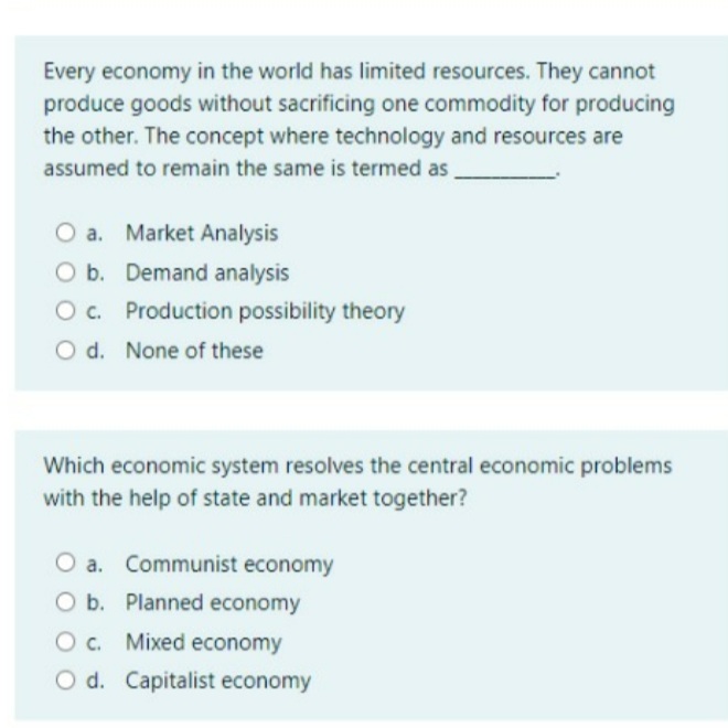 Every economy in the world has limited resources. They cannot
produce goods without sacrificing one commodity for producing
the other. The concept where technology and resources are
assumed to remain the same is termed as
O a. Market Analysis
O b. Demand analysis
Oc. Production possibility theory
O d. None of these
Which economic system resolves the central economic problems
with the help of state and market together?
O a. Communist economy
O b. Planned economy
Oc. Mixed economy
O d. Capitalist economy
