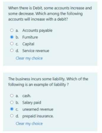 When there is Debit, some accounts increase and
some decrease. Which among the following
accounts will increase with a debit?
O a. Accounts payable
O b. Furniture
Oc Capital
O d. Service revenue
Clear my choice
The business incurs some liability. Which of the
following is an example of liability?
O a cash.
O b. Salary paid
•c. unearned revenue
Od. prepaid insurance.
Clear my choice
