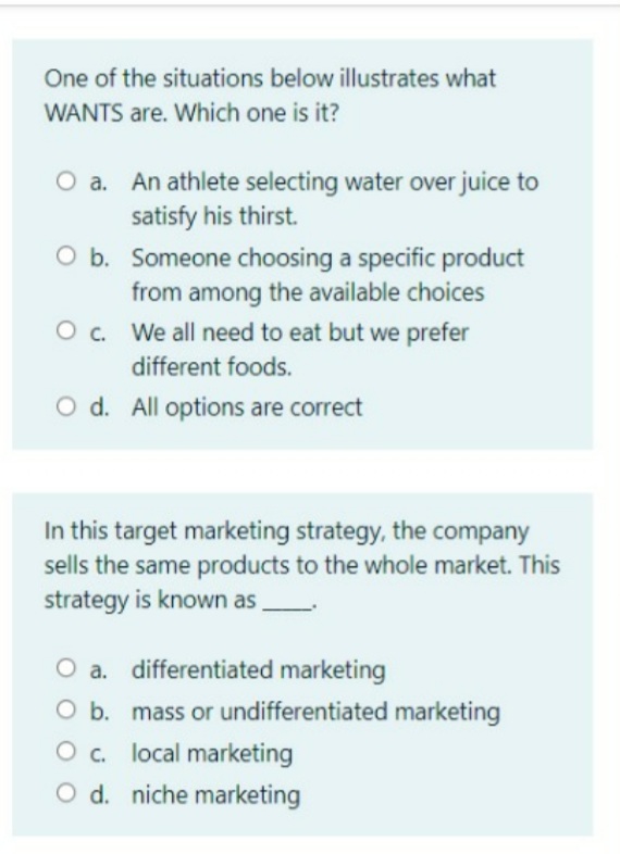 One of the situations below illustrates what
WANTS are. Which one is it?
O a. An athlete selecting water over juice to
satisfy his thirst.
O b. Someone choosing a specific product
from among the available choices
O . We all need to eat but we prefer
different foods.
O d. All options are correct
In this target marketing strategy, the company
sells the same products to the whole market. This
strategy is known as
O a. differentiated marketing
O b. mass or undifferentiated marketing
O . local marketing
O d. niche marketing
