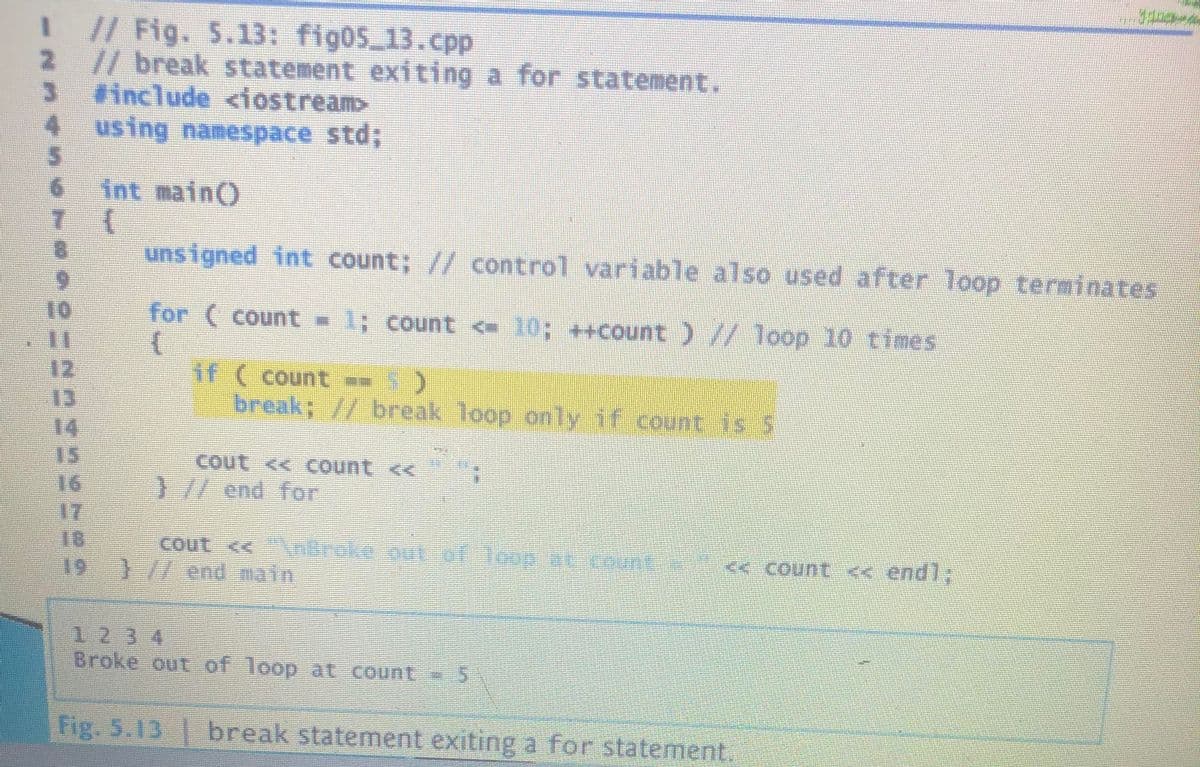 1 // Fig. 5.13: fig05 13.cpp
2 //break statement exiting a for statement.
include <iostream>
4 using namespace std;
int main()
7 {
9.
8.
unsigned int count; // control variable also used after loop terminates
6.
10
11
12
13
14.
15
16
17
18
19
for ( count - 1; count < 10; ++count )// loop 10 times
if ( count - 5)
break; // break loop only if count is 5
) //end for
cout << nBroke out of Toop WUCount
} /7 end main
<< Count << endl;
123 4
Broke out of loop at count 5
Fig. 5.13
break statement exiting a for statement.
