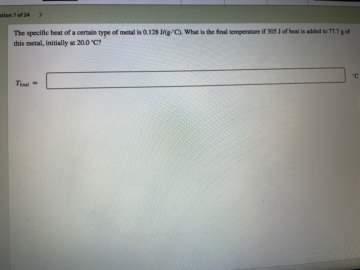 stion 7 of 24
The specific heat of a certain type of metal is 0.128 J/(g. C). What is the final temperature if 305 J of heat is added to 77.7 g of
this metal, initially at 20.0 °C?
°C
Tinal =
