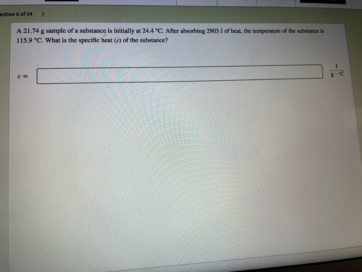 estion 6 of 24
<.
A 21.74 g sample of a substance is initially at 24.4 °C. After absorbing 2903 J of heat, the temperature of the substance is
115.9 °C. What is the specific heat (c) of the substance?
c =
J
g. C
