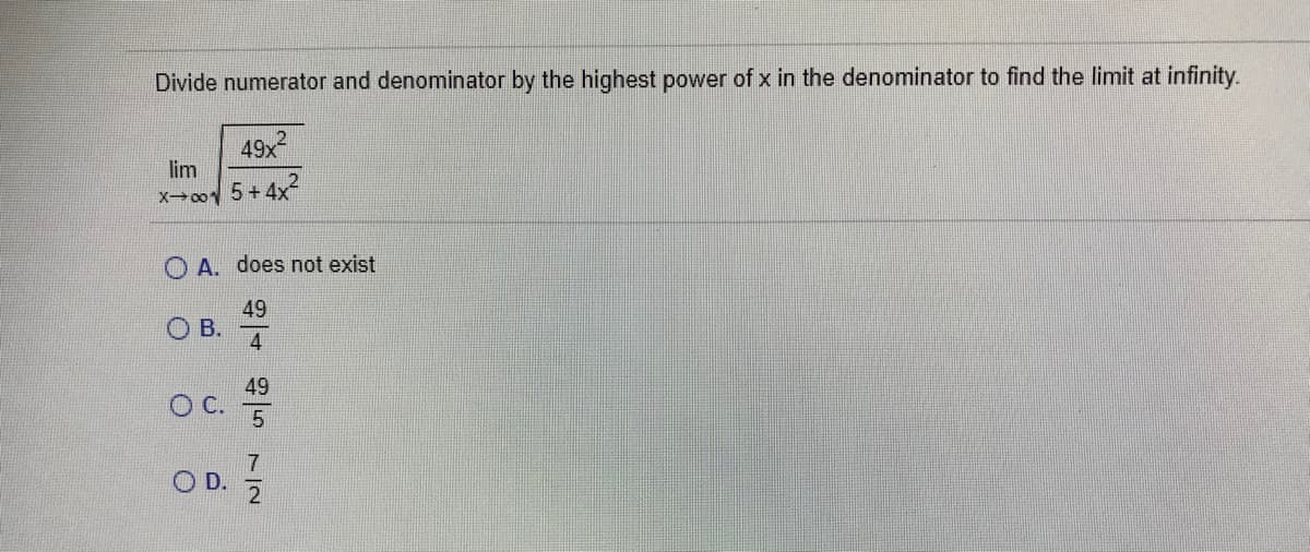 Divide numerator and denominator by the highest power of x in the denominator to find the limit at infinity.
49x2
lim
X00 5+4x
A. does not exist
49
В.
4
49
O D.
