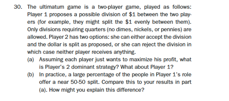 30. The ultimatum game is a two-player game, played as follows:
Player 1 proposes a possible division of $1 between the two play-
ers (for example, they might split the $1 evenly between them).
Only divisions requiring quarters (no dimes, nickels, or pennies) are
allowed. Player 2 has two options: she can either accept the division
and the dollar is split as proposed, or she can reject the division in
which case neither player receives anything.
(a) Assuming each player just wants to maximize his profit, what
is Player's 2 dominant strategy? What about Player 1?
(b) In practice, a large percentage of the people in Player 1's role
offer a near 50-50 split. Compare this to your results in part
(a). How might you explain this difference?
