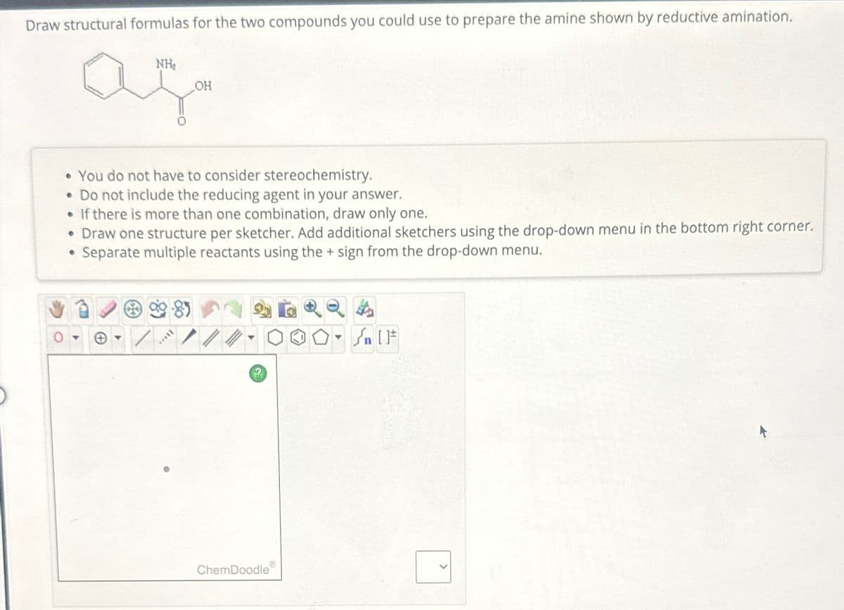 Draw structural formulas for the two compounds you could use to prepare the amine shown by reductive amination.
NH₂
aça
OH
• You do not have to consider stereochemistry.
• Do not include the reducing agent in your answer.
●
If there is more than one combination, draw only one.
• Draw one structure per sketcher. Add additional sketchers using the drop-down menu in the bottom right corner.
Separate multiple reactants using the + sign from the drop-down menu.
●
*****
?
ChemDoodle
▼
Sn [F