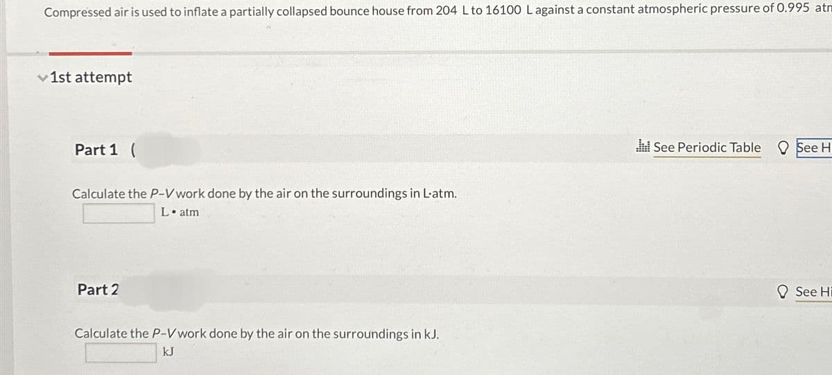 Compressed air is used to inflate a partially collapsed bounce house from 204 L to 16100 Lagainst a constant atmospheric pressure of 0.995 atm
1st attempt
Part 1 (
Calculate the P-V work done by the air on the surroundings in L-atm.
L. atm
Part 2
Calculate the P-V work done by the air on the surroundings in kJ.
kJ
.:: See Periodic Table
See H
See Hi