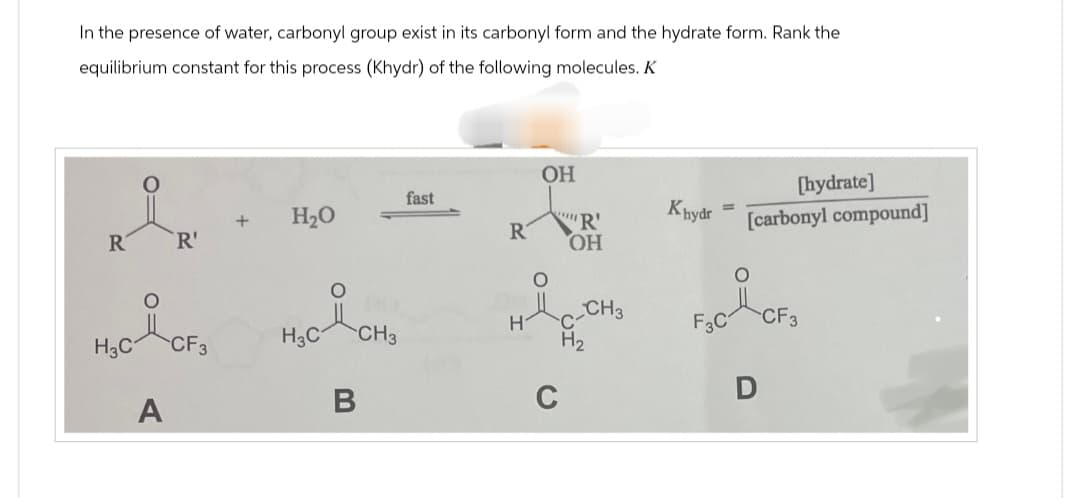 In the presence of water, carbonyl group exist in its carbonyl form and the hydrate form. Rank the
equilibrium constant for this process (Khydr) of the following molecules. K
R R
O
H₂C-CF₂
A
+
H₂O
H₂C & CH₂
fast
R
H
OH
O
R
OH
C
CH3
H₂
Khydr
F3C
[hydrate]
[carbonyl compound]
D