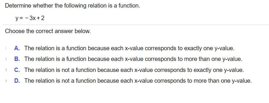 Determine whether the following relation is a function.
y = - 3x +2
Choose the correct answer below.
A. The relation is a function because each x-value corresponds to exactly one y-value.
B. The relation is a function because each x-value corresponds to more than one y-value.
C. The relation is not a function because each x-value corresponds to exactly one y-value.
D. The relation is not a function because each X-value corresponds to more than one y-value.
