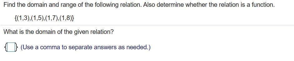 Find the domain and range of the following relation. Also determine whether the relation is a function.
{(1,3),(1,5).(1,7).(1,8)}
What is the domain of the given relation?
{ } (Use a comma to separate answers as needed.)
