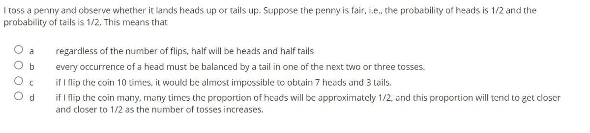 I toss a penny and observe whether it lands heads up or tails up. Suppose the penny is fair, i.e., the probability of heads is 1/2 and the
probability of tails is 1/2. This means that
a
regardless of the number of flips, half will be heads and half tails
O b
every occurrence of a head must be balanced by a tail in one of the next two or three tosses.
if I flip the coin 10 times, it would be almost impossible to obtain 7 heads and 3 tails.
O d
if I flip the coin many, many times the proportion of heads will be approximately 1/2, and this proportion will tend to get closer
and closer to 1/2 as the number of tosses increases.
