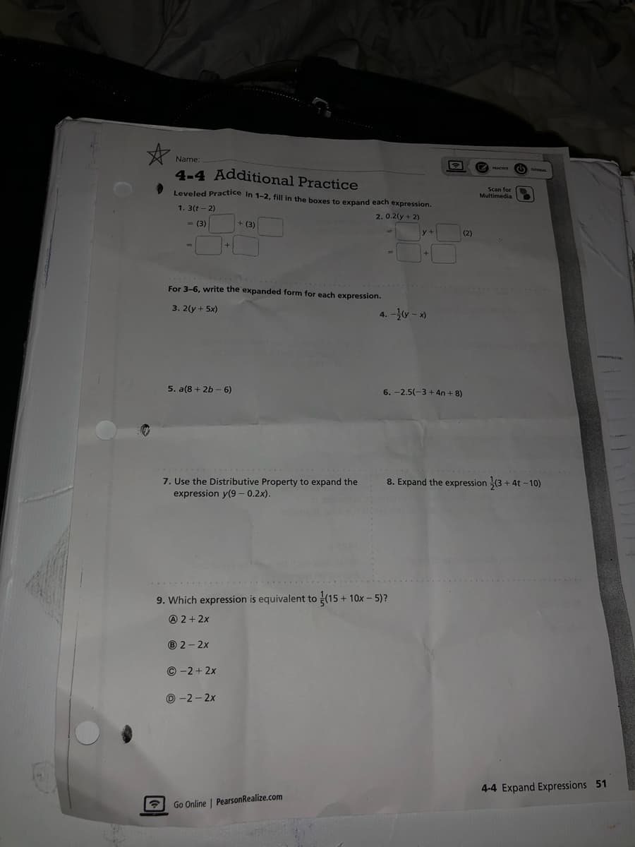 Name:
4-4 Additional Practice
Leveled Practice In 1-2, fill in the boxes to expand each expression.
1.3(1-2)
2.0.2(y + 2)
= (3)
☎
=
For 3-6, write the expanded form for each expression.
3. 2(y + 5x)
5. a(8+2b-6)
+
7. Use the Distributive Property to expand the
expression y(9 -0.2x).
® 2-2x
+ (3)
Ⓒ-2+2x
Ⓒ-2-2x
9. Which expression is equivalent to (15+ 10x - 5)?
A 2+2x
Go Online | PearsonRealize.com
y+
+
4.-(y-x)
6.-2.5(-3+4n+8)
(2)
PRACTICE
Scan for
Multimedia
8. Expand the expression (3+4t-10)
4-4 Expand Expressions 51