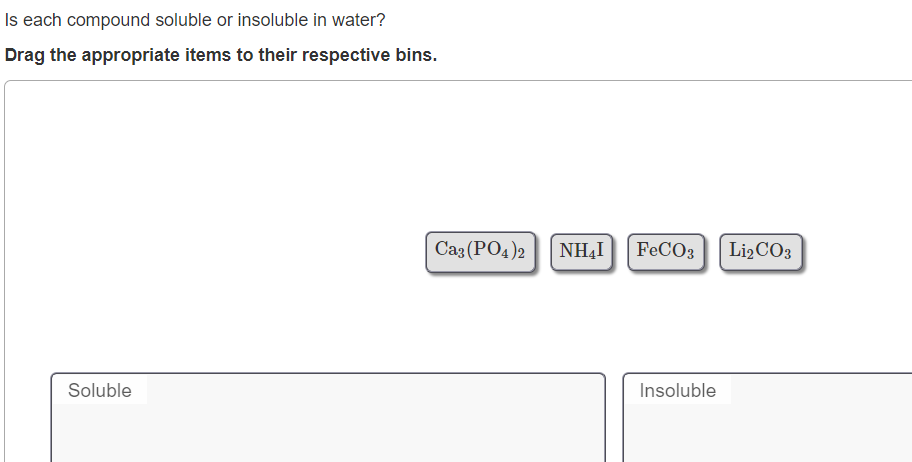 Is each compound soluble or insoluble in water?
Drag the appropriate items to their respective bins.
Caz (PO4)2
NHẠI
FECO3
Lİ2CO3
Soluble
Insoluble
