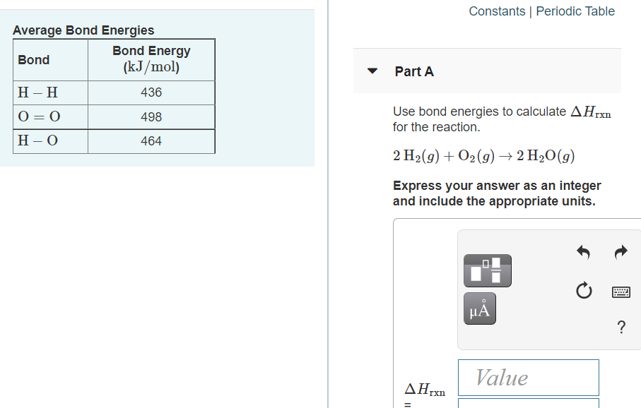 Constants | Periodic Table
Average Bond Energies
Bond Energy
Bond
(kJ/mol)
Part A
Н - Н
436
O = 0
Use bond energies to calculate AHrxn
498
%3D
for the reaction.
Н -О
464
2 H2(g) + O2(g) → 2 H2O(g)
Express your answer as an integer
and include the appropriate units.
HA
?
Value
ΔΗΧ
rxn
