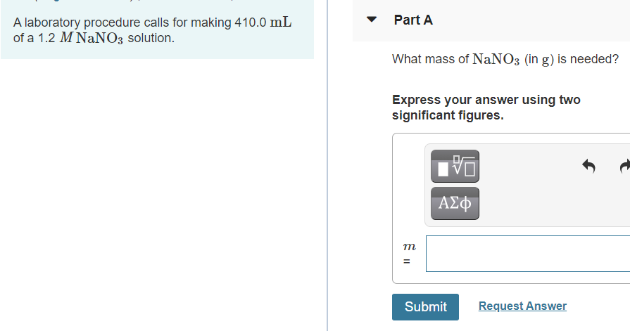 ### Laboratory Procedure and Mass Calculation for a NaNO₃ Solution

**Laboratory Procedure:**
A laboratory procedure calls for making 410.0 mL of a 1.2 M NaNO₃ solution.

**Part A: Mass Calculation**

**Question:**
What mass of NaNO₃ (in grams) is needed?

**Instructions:**
Express your answer using two significant figures.

**Answer Submission Interface:**
There is an input box labeled with “m =” where you can enter your calculated mass. Accompanying functions include options to enter chemical formulas, and use scientific notation, which can be helpful for accurate presentation. There are also undo and redo buttons to correct input mistakes. 

**Action Button:**
You can submit your answer by clicking the “Submit” button. If you need to see the correct answer after attempting, there's a “Request Answer” button available. 

For educational websites, this format provides students with a clear question and a precise way to submit their answers, along with tools to ensure accurate input and corrections.