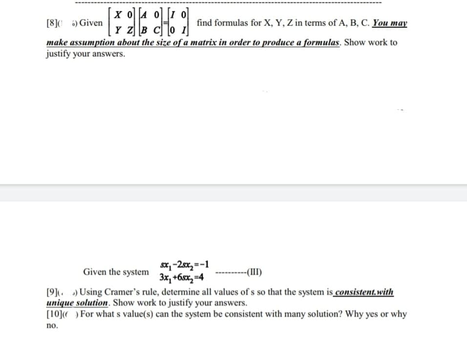 X 04 01
[8]016) Given
H
find formulas for X, Y, Z in terms of A, B, C. You may
Y Z B
make assumption about the size of a matrix in order to produce a formulas. Show work to
justify your answers.
0 I
sx₁-2sx₂=-1
3x1 +6sx2 =4
Given the system
-(III)
[9]) Using Cramer's rule, determine all values of s so that the system is consistent.with
unique solution. Show work to justify your answers.
[10]() For what s value(s) can the system be consistent with many solution? Why yes or why
no.