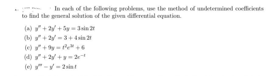 In each of the following problems, use the method of undetermined coefficients
to find the general solution of the given differential equation.
no
(a) y" + 2y + 5y = 3 sin 2t
(b) y" + 2y = 3 + 4 sin 2t
(c) y" +9y=t2²e³t+6
(d) y" + 2y + y = 2e-t
(e) y" - y = 2 sin t