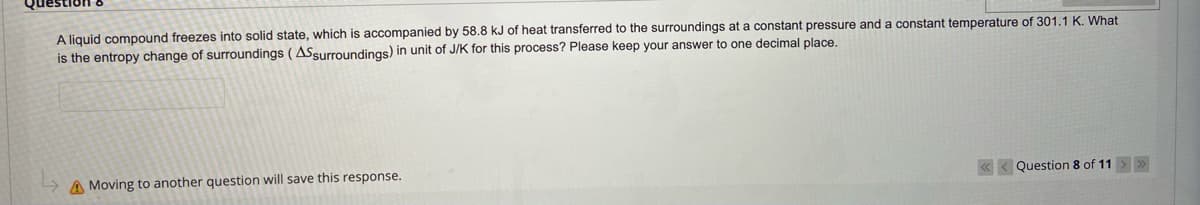 A liquid compound freezes into solid state, which is accompanied by 58.8 kJ of heat transferred to the surroundings at a constant pressure and a constant temperature of 301.1 K. What
is the entropy change of surroundings (ASsurroundings) in unit of J/K for this process? Please keep your answer to one decimal place.
A Moving to another question will save this response.
« < Question 8 of 11>
