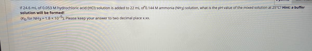 If 24.6 mL of 0.053 M hydrochloric acid (HCI) solution is added to 22 mL of 0.144 M ammonia (NH3) solution, what is the pH value of the mixed solution at 25°C? Hint: a buffer
solution will be formed!
(Kp for NH3 = 1.8 × 10-5); Please keep your answer to two decimal place x.xx.
