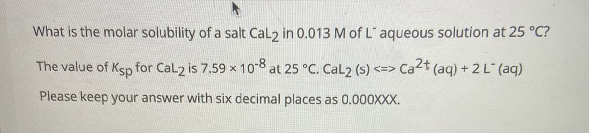 What is the molar solubility of a salt Cal2 in 0.013 M of L aqueous solution at 25 °C?
The value of Ksp for Cal2 is 7.59 x 108 at 25 °C. Cal2 (s) <=> Ca2t
*(aq) + 2 L" (aq)
Please keep your answer with six decimal places as 0.000XXX.
