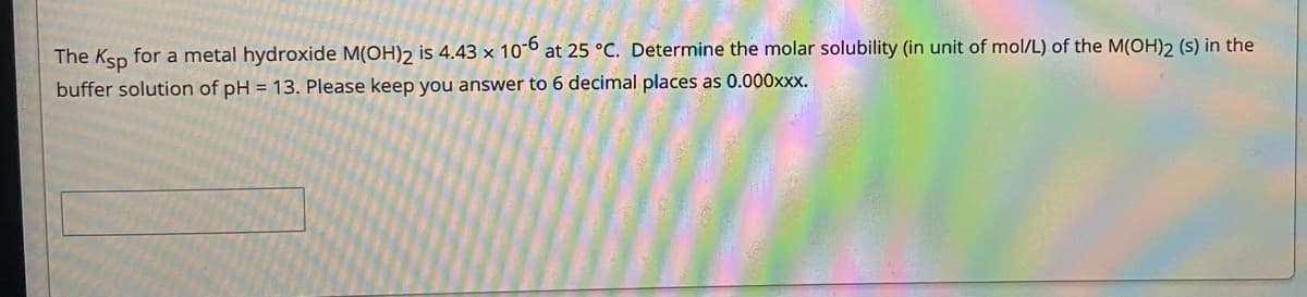 The Ksp for a metal hydroxide M(OH)2 is 4.43 × 10-º at 25 °C. Determine the molar solubility (in unit of mol/L) of the M(OH)2 (s) in the
buffer solution of pH = 13. Please keep you answer to 6 decimal places as 0.000xxx.
