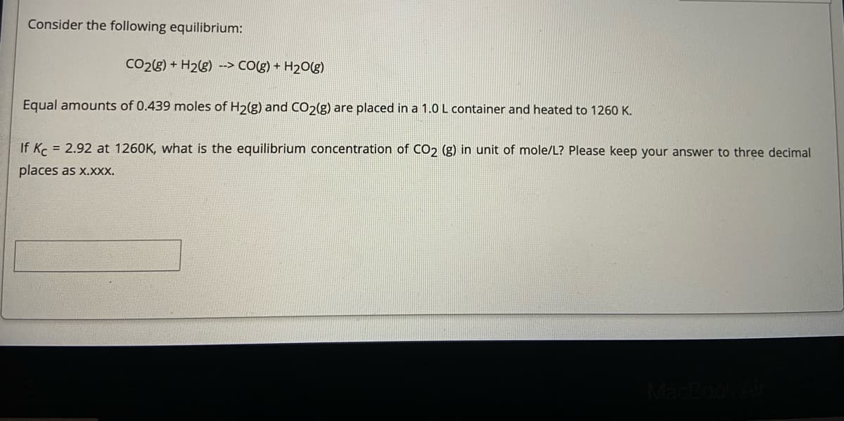 Consider the following equilibrium:
CO28) + H2g) --> CO(g) + H2Og)
Equal amounts of 0.439 moles of H2(g) and CO2(g) are placed in a 1.0 L container and heated to 1260 K.
If K = 2.92 at 1260K, what is the equilibrium concentration of CO2 (g) in unit of mole/L? Please keep your answer to three decimal
places as x.xxx.
