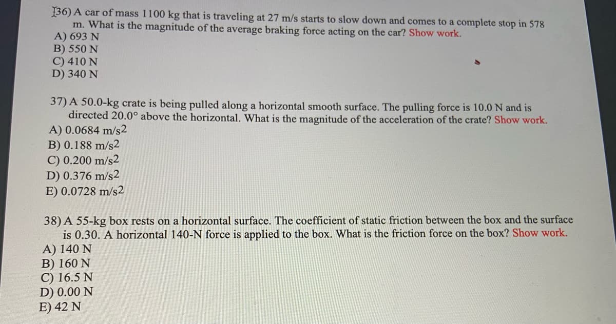 36) A car of mass 1100 kg that is traveling at 27 m/s starts to slow down and comes to a complete stop in 578
m. What is the magnitude of the average braking force acting on the car? Show work.
A) 693 N
B) 550 N
C) 410 N
D) 340 N
37) A 50.0-kg crate is being pulled along a horizontal smooth surface. The pulling force is 10.0 N and is
directed 20.0° above the horizontal. What is the magnitude of the acceleration of the crate? Show work.
A) 0.0684 m/s2
B) 0.188 m/s2
C) 0.200 m/s2
D) 0.376 m/s2
E) 0.0728 m/s2
38) A 55-kg box rests on a horizontal surface. The coefficient of static friction between the box and the surface
is 0.30. A horizontal 140-N force is applied to the box. What is the friction force on the box? Show work.
A) 140 N
B) 160 N
C) 16.5 N
D) 0.00 N
E) 42 N
