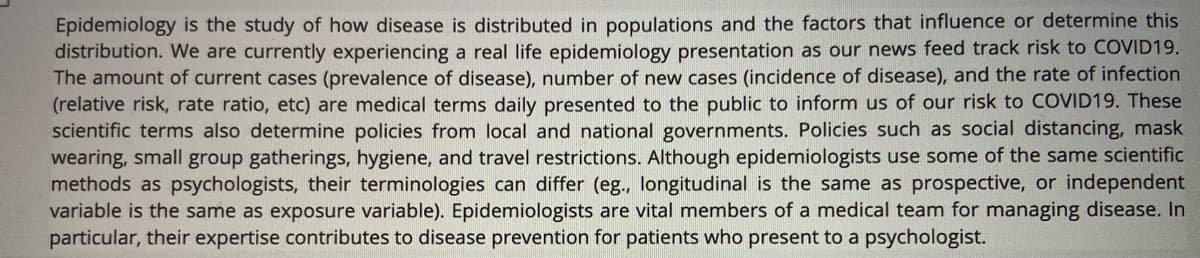 Epidemiology is the study of how disease is distributed in populations and the factors that influence or determine this
distribution. We are currently experiencing a real life epidemiology presentation as our news feed track risk to COVID19.
The amount of current cases (prevalence of disease), number of new cases (incidence of disease), and the rate of infection
(relative risk, rate ratio, etc) are medical terms daily presented to the public to inform us of our risk to COVID19. These
scientific terms also determine policies from local and national governments. Policies such as social distancing, mask
wearing, small group gatherings, hygiene, and travel restrictions. Although epidemiologists use some of the same scientific
methods as psychologists, their terminologies can differ (eg., longitudinal is the same as prospective, or independent
variable is the same as exposure variable). Epidemiologists are vital members of a medical team for managing disease. In
particular, their expertise contributes to disease prevention for patients who present to a psychologist.
