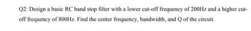 Q2: Design a basic RC band stop filter with a lower cut-off frequency of 200Hz and a higher cut-
off frequency of 800Hz. Find the center frequency, bandwidth, and Q of the circuit.