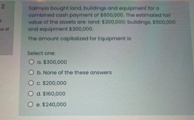 2
d
ut of
Salmyia bought land, buildings and equipment for a
combined cash payment of $800,000. The estimated fair
value of the assets are: land: $200,000; buildings, $500,000
and equipment $300,000.
The amount capitalized for Equipment is:
Select one:
O a. $300,000
O b. None of the these answers
O c. $200,000
O d. $160,000
O e. $240,000