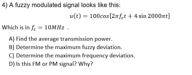 4) A fuzzy modulated signal looks like this:
u(t) = 100cos[2nf.t + 4 sin 2000nt]
Which is in f. = 10MHZ .
A) Find the average transmission power.
B) Determine the maximum fuzzy deviation.
C) Determine the maximum frequency deviation.
D) Is this FM or PM signal? Why?
