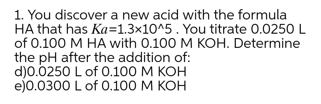 1. You discover a new acid with the formula
HA that has Ka=1.3×10^5 . You titrate 0.0250 L
of 0.100 M HA with 0.100 M KOH. Determine
the pH after the addition of:
d)0.0250 L of 0.100 M KOH
e)0.0300 L of 0.100 M KOH
