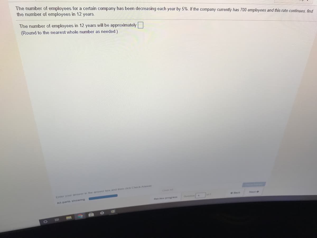 The number of employees for a certain company has been decreasing each year by 5%. If the company currently has 700 employees and this rate continues, find
the number of employees in 12 years.
The number of employees in 12 years will be approximately
(Round to the nearest whole number as needed.)
Chear All
Enter your answer in the answer box and then click Check Answer
All parts showing
4-ack
Net
Quest
Review progress
