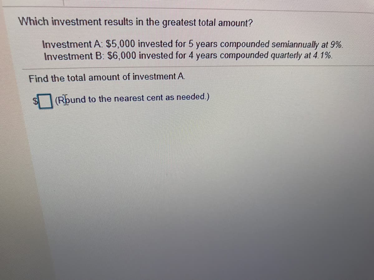 Which investment results in the greatest total amount?
Investment A: $5,000 invested for 5 years compounded semiannually at 9%.
Investment B. S6,000 invested for 4 years compounded quarterly at 4.1%.
Find the total amount of investment A.
(Rbund to the nearest cent as needed.)
