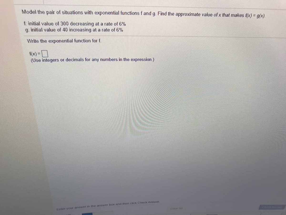 Model the pair of situations with exponential functions f and g. Find the approximate value of x that makes f(x) = g(x).
f. initial value of 300 decreasing at a rate of 6%
g. initial value of 40 increasing at a rate of 6%
Write the exponential function for f.
f(x) =D
(Use integers or decimals for any numbers in the expression.)
Enter your answer in the answer box and then click Check Answer
Clear Al
Check AnSwer
