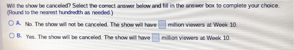 Will the show be canceled? Select the correct answer below and fill in the answer box to complete your choice.
(Round to the nearest hundredth as needed.)
O A. No. The show will not be canceled. The show wilI have
million viewers at Week 10.
O B. Yes. The show will be canceled. The show will have
million viewers at Week 10.
